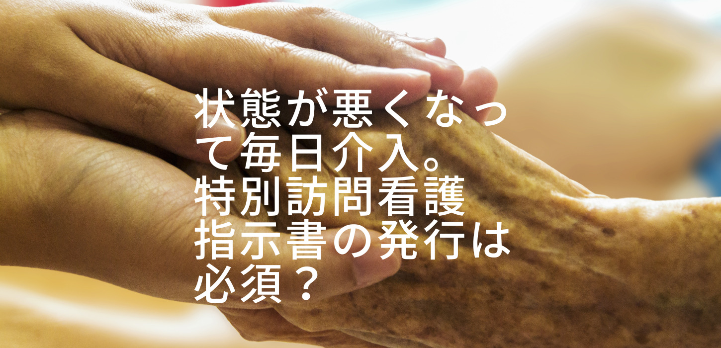 状態が悪くなって毎日介入。特別訪問看護指示書の発行は必須？